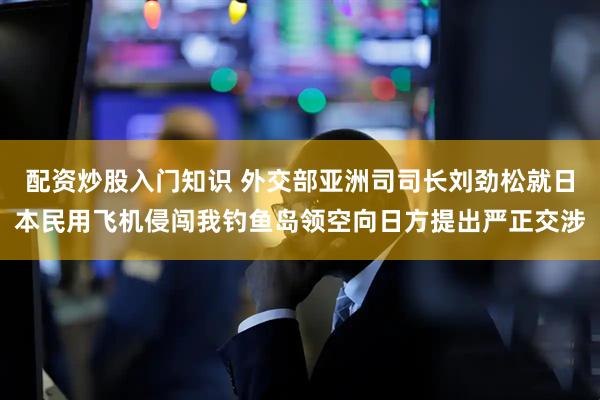 配资炒股入门知识 外交部亚洲司司长刘劲松就日本民用飞机侵闯我钓鱼岛领空向日方提出严正交涉