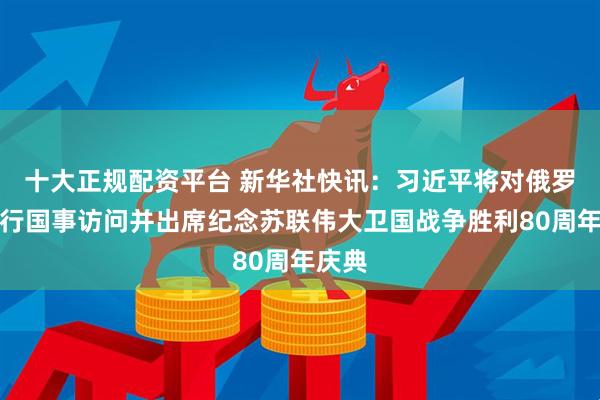 十大正规配资平台 新华社快讯：习近平将对俄罗斯进行国事访问并出席纪念苏联伟大卫国战争胜利80周年庆典