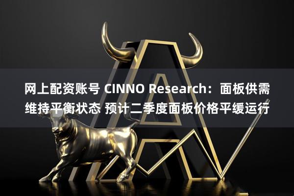 网上配资账号 CINNO Research：面板供需维持平衡状态 预计二季度面板价格平缓运行