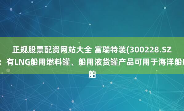 正规股票配资网站大全 富瑞特装(300228.SZ)：有LNG船用燃料罐、船用液货罐产品可用于海洋船舶