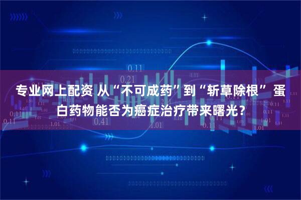 专业网上配资 从“不可成药”到“斩草除根” 蛋白药物能否为癌症治疗带来曙光？