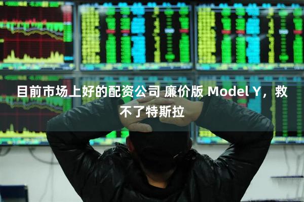 目前市场上好的配资公司 廉价版 Model Y，救不了特斯拉