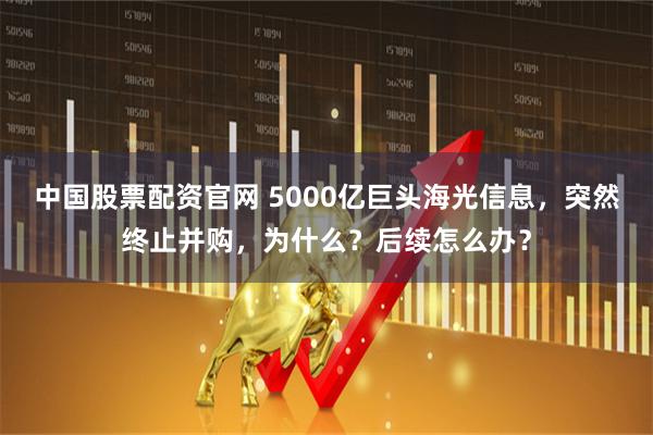 中国股票配资官网 5000亿巨头海光信息，突然终止并购，为什么？后续怎么办？
